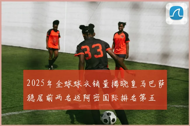 2025年全球球衣销量揭晓皇马巴萨稳居前两名迈阿密国际排名第五
