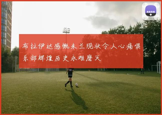 布拉伊达感慨米兰现状令人心痛俱乐部辉煌历史永难磨灭