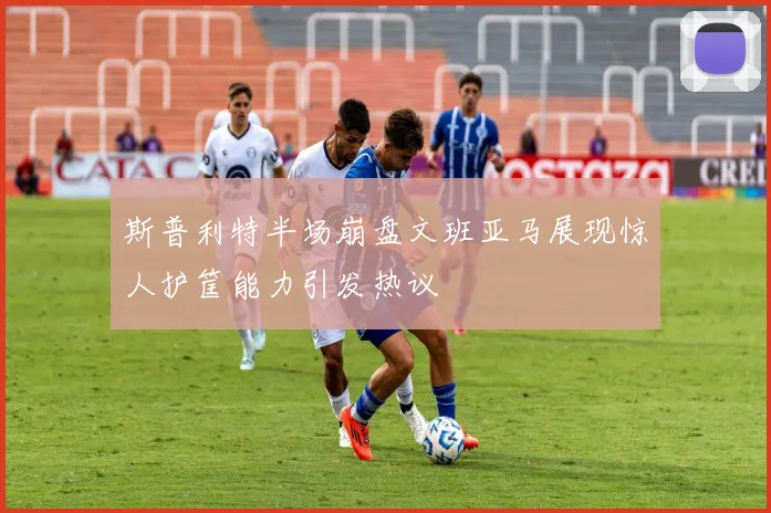 斯普利特半场崩盘文班亚马展现惊人护筐能力引发热议