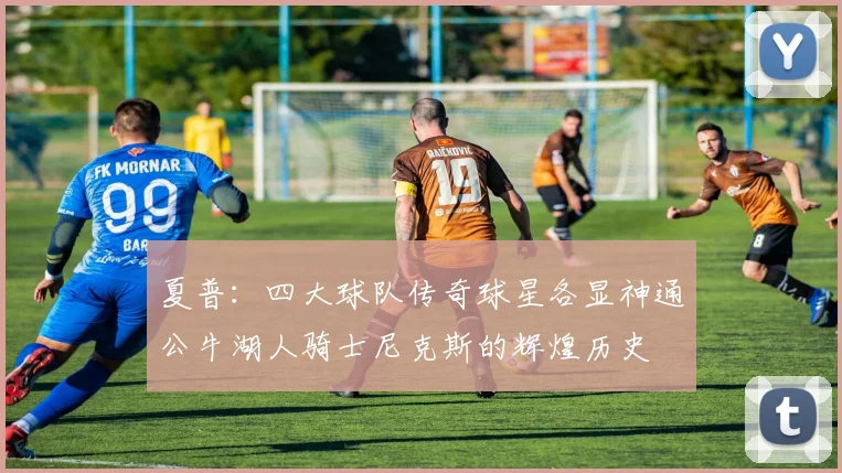 夏普：四大球队传奇球星各显神通公牛湖人骑士尼克斯的辉煌历史