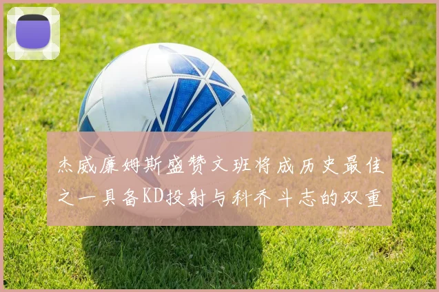 杰威廉姆斯盛赞文班将成历史最佳之一具备KD投射与科乔斗志的双重优势