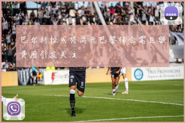 巴尔科拉或将离开巴黎转会需巨额费用引发关注