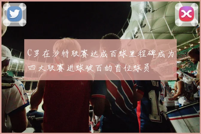 C罗在沙特联赛达成百球里程碑成为四大联赛进球破百的首位球员