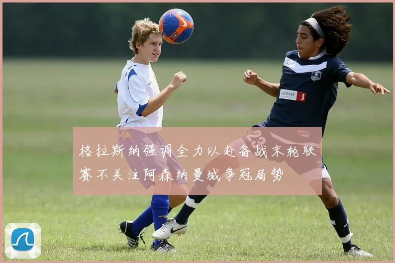 格拉斯纳强调全力以赴备战末轮联赛不关注阿森纳曼城争冠局势