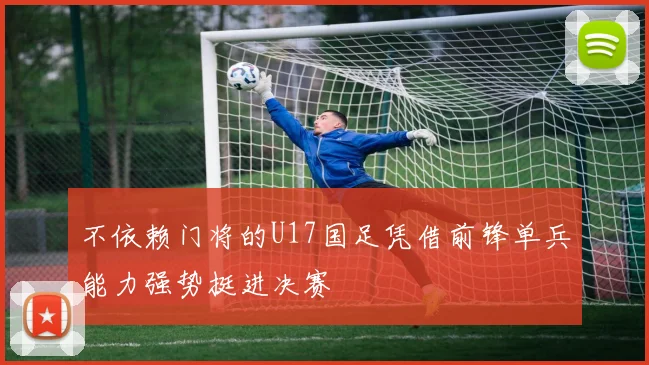 不依赖门将的U17国足凭借前锋单兵能力强势挺进决赛