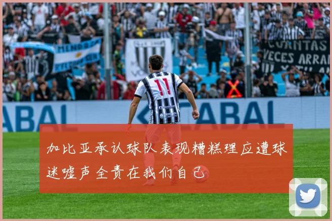加比亚承认球队表现糟糕理应遭球迷嘘声全责在我们自己