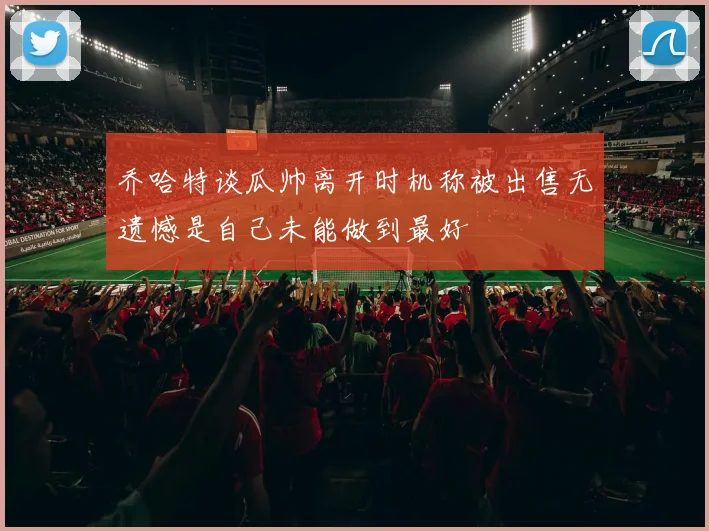 乔哈特谈瓜帅离开时机称被出售无遗憾是自己未能做到最好