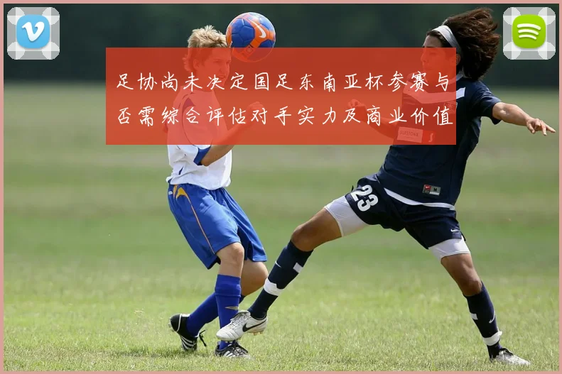 足协尚未决定国足东南亚杯参赛与否需综合评估对手实力及商业价值